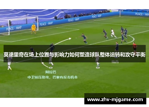 莫德里奇在场上位置与影响力如何塑造球队整体运转和攻守平衡 莫德里奇在场上位置与影响力如何塑造球队整体运转和攻守平衡