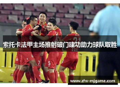 索托卡法甲主场推射破门建功助力球队取胜 索托卡法甲主场推射破门建功助力球队取胜