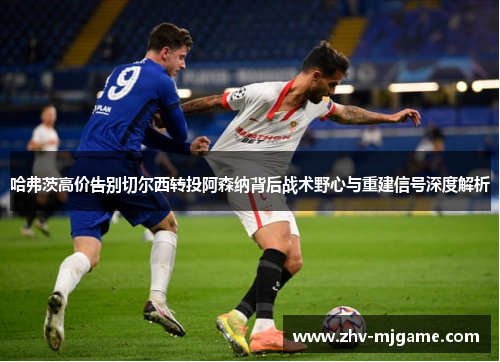 哈弗茨高价告别切尔西转投阿森纳背后战术野心与重建信号深度解析 哈弗茨高价告别切尔西转投阿森纳背后战术野心与重建信号深度解析
