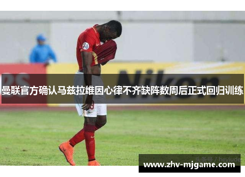 曼联官方确认马兹拉维因心律不齐缺阵数周后正式回归训练