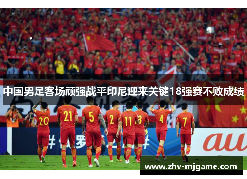 中国男足客场顽强战平印尼迎来关键18强赛不败成绩 中国男足客场顽强战平印尼迎来关键18强赛不败成绩