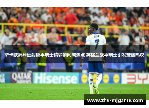 萨卡欧洲杯远射扳平瑞士精彩瞬间成焦点 英格兰战平瑞士引发球迷热议 萨卡欧洲杯远射扳平瑞士精彩瞬间成焦点 英格兰战平瑞士引发球迷热议