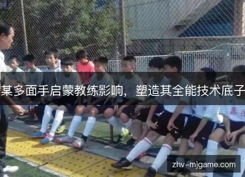 某多面手启蒙教练影响,塑造其全能技术底子 某多面手启蒙教练影响,塑造其全能技术底子